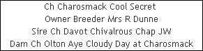 Ch Charosmack Cool Secret 












Owner Breeder Mrs R Dunne












Sire Ch Davot Chivalrous Chap JW












Dam Ch Olton Aye Cloudy Day at Charosmack
