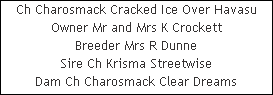 Ch Charosmack Cracked Ice Over Havasu










Owner Mr and Mrs K Crockett










Breeder Mrs R Dunne










Sire Ch Krisma Streetwise










Dam Ch Charosmack Clear Dreams