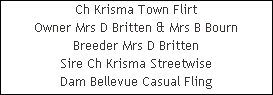 Ch Krisma Town Flirt











Owner Mrs D Britten & Mrs B Bourn











Breeder Mrs D Britten











Sire Ch Krisma Streetwise











Dam Bellevue Casual Fling