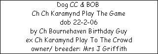 Dog CC & BOB 


















Ch Ch Karamynd Play The Game

dob 22-2-06


























by Ch Bournehaven Birthday Guy


























ex Ch Karamynd Play To The Crowd








owner/ breeder: Mrs J Griffith