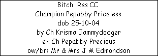 Bitch  Res CC 






















Champion Pepabby Priceless






















dob 25-10-04






















by Ch Krisma Jammydodger






















ex Ch Pepabby Precious






















ow/br: Mr & Mrs J M Edmondson