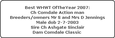 Best WHWT OfTheYear 2007:



























Ch Comdale Action man



























Breeders/owners Mr S and Mrs D Jennings



























Male dob 2-7-2003



























Sire Ch Ashgate Sinclair



























Dam Comdale Classic